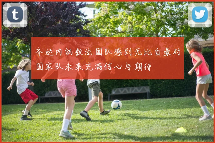 齐达内执教法国队感到无比自豪对国家队未来充满信心与期待