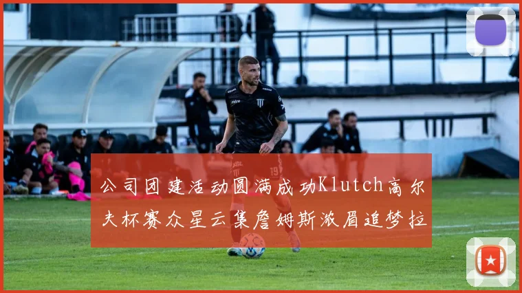 公司团建活动圆满成功Klutch高尔夫杯赛众星云集詹姆斯浓眉追梦拉文同框合影