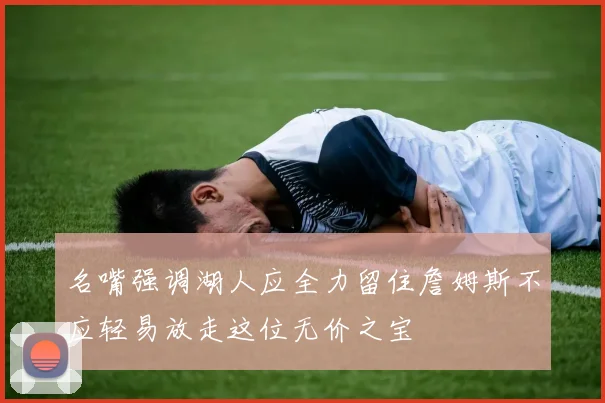 名嘴强调湖人应全力留住詹姆斯不应轻易放走这位无价之宝