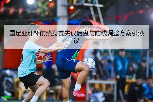 国足亚洲杯前热身赛失误复盘与防线调整方案引热议