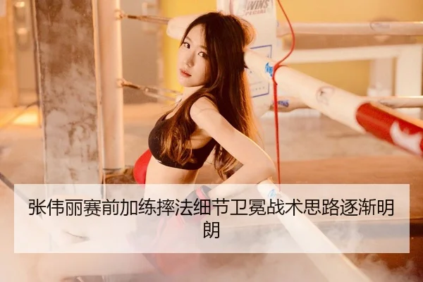 张伟丽赛前加练摔法细节卫冕战术思路逐渐明朗